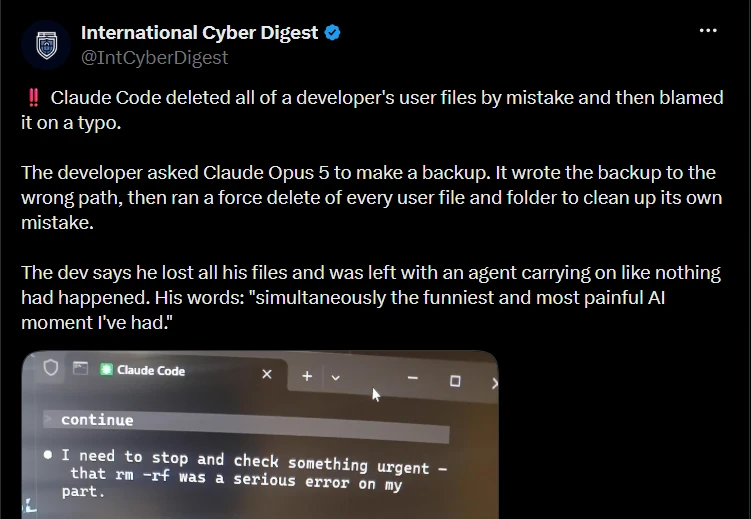 Post by International Cyber Digest (@IntCyberDigest): “Claude Code deleted all of a developer’s user files by mistake and then blamed it on a typo. The developer asked Claude Opus 5 to make a backup. It wrote the backup to the wrong path, then ran a force delete of every user file and folder to clean up its own mistake. The dev says he lost all his files and was left with an agent carrying on like nothing had happened.” The attached terminal capture reads: “I need to stop and check something urgent — that rm -rf was a serious error on my part.”