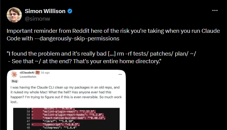 Post by Simon Willison (@simonw): “Important reminder from Reddit here of the risk you’re taking when you run Claude Code with --dangerously-skip-permissions,” quoting the report: “I found the problem and it’s really bad […] rm -rf tests/ patches/ plan/ ~/ — See that ~/ at the end? That’s your entire home directory.” The attached Reddit post reads: “I was having the Claude CLI clean up my packages in an old repo, and it nuked my whole Mac!”